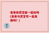 龙骨和灵芝能一起吃吗(龙骨与灵芝可一起食用吗？)