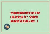 空腹喝破壁灵芝孢子粉(提高免疫力？空腹饮用破壁灵芝孢子粉！)