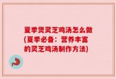 夏季煲灵芝鸡汤怎么做(夏季必备：营养丰富的灵芝鸡汤制作方法)