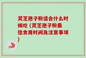 灵芝孢子粉适合什么时候吃 (灵芝孢子粉最佳食用时间及注意事项)