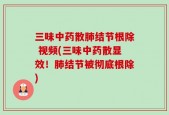 三味中药散肺结节根除 视频(三味中药散显效！肺结节被彻底根除)