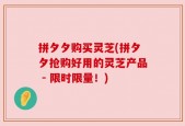 拼夕夕购买灵芝(拼夕夕抢购好用的灵芝产品 - 限时限量！)
