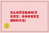 怎么将灵芝做成种(烹饪灵芝：多种享受灵芝美味的方法)