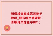 韧带增生能吃灵芝孢子粉吗_韧带增生患者能否服用灵芝孢子粉？)