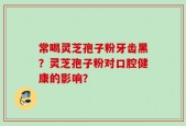 常喝灵芝孢子粉牙齿黑？灵芝孢子粉对口腔健康的影响？
