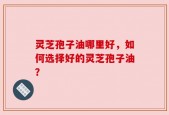 灵芝孢子油哪里好，如何选择好的灵芝孢子油？
