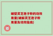 破壁灵芝孢子粉的功效用量(破解灵芝孢子粉用量及功效指南)