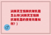 润颜灵芝恒颜抗皱乳霜怎么样(润颜灵芝恒颜抗皱乳霜的使用效果如何？)