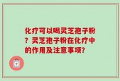 化疗可以喝灵芝孢子粉？灵芝孢子粉在化疗中的作用及注意事项？