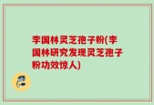 李国林灵芝孢子粉(李国林研究发现灵芝孢子粉功效惊人)