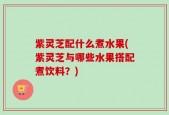 紫灵芝配什么煮水果(紫灵芝与哪些水果搭配煮饮料？)