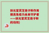 扶元堂灵芝孢子粉作用提高免疫力未来守护者——扶元堂灵芝孢子粉的功效)