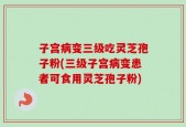 子宫病变三级吃灵芝孢子粉(三级子宫病变患者可食用灵芝孢子粉)