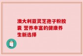 澳大利亚灵芝孢子粉胶囊 营养丰富的健康养生新选择