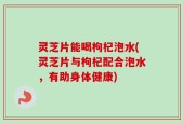 灵芝片能喝枸杞泡水(灵芝片与枸杞配合泡水，有助身体健康)