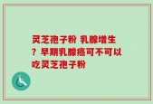 灵芝孢子粉 乳腺增生？早期乳腺癌可不可以吃灵芝孢子粉