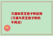 习酒和灵芝孢子粉区别(习酒与灵芝孢子粉的不同点)