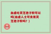 血虚吃灵芝孢子粉可以吗(血虚人士可食用灵芝孢子粉吗？)