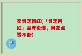 卖灵芝网红(「灵芝网红」品牌卖爆，网友点赞不断)