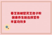 春芝俏破壁灵芝孢子粉 健康养生新选择营养丰富功效多