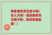 明星推荐灵芝孢子粉(名人力荐！抵抗疲劳灵芝孢子粉，助你恢复能量！)