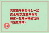灵芝孢子粉和什么一起煮水喝(灵芝孢子粉和蜂蜜一起煮水喝的功效与注意事项)