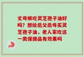 丈母娘吃灵芝孢子油好吗？想给岳父岳母买灵芝孢子油，老人家吃这一类保健品有效果吗
