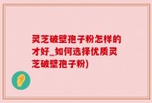 灵芝破壁孢子粉怎样的才好_如何选择优质灵芝破壁孢子粉)