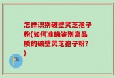 怎样识别破壁灵芝孢子粉(如何准确鉴别高品质的破壁灵芝孢子粉？)