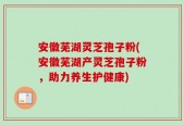 安徽芜湖灵芝孢子粉(安徽芜湖产灵芝孢子粉，助力养生护健康)