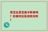 灵芝比灵芝孢子粉贵吗？价格对比及功效分析？