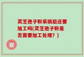 灵芝孢子粉采摘后还要加工吗(灵芝孢子粉是否需要加工处理？)