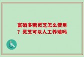 富硒多糖灵芝怎么使用？灵芝可以人工养殖吗