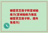 破壁灵芝孢子粉宣城柏维力(宣城柏维力推出破壁灵芝孢子粉，提升免疫力)