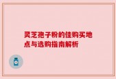灵芝孢子粉的佳购买地点与选购指南解析