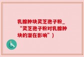 乳腺肿块灵芝孢子粉_“灵芝孢子粉对乳腺肿块的潜在影响”)