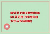 破壁灵芝孢子粉如何存放(灵芝孢子粉的存放方式与方法详解)