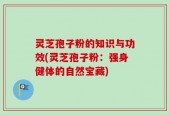 灵芝孢子粉的知识与功效(灵芝孢子粉：强身健体的自然宝藏)