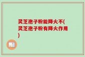 灵芝孢子粉能降火不(灵芝孢子粉有降火作用)