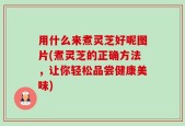 用什么来煮灵芝好呢图片(煮灵芝的正确方法，让你轻松品尝健康美味)