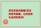 灵芝茶室效果图(灵芝茶室效果图，让你感受大自然的恩泽)