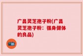 广昌灵芝孢子粉(广昌灵芝孢子粉：强身健体的良品)