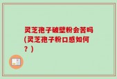 灵芝孢子破壁粉会苦吗(灵芝孢子粉口感如何？)