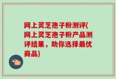 网上灵芝孢子粉测评(网上灵芝孢子粉产品测评结果，助你选择最优商品)