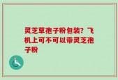 灵芝草孢子粉包装？飞机上可不可以带灵芝孢子粉