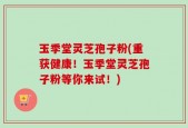 玉季堂灵芝孢子粉(重获健康！玉季堂灵芝孢子粉等你来试！)