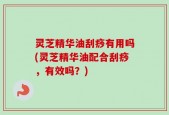 灵芝精华油刮痧有用吗(灵芝精华油配合刮痧，有效吗？)