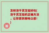 怎样泡干灵芝菇好吃(泡干灵芝菇的正确方法，让你尝到美味口感！)