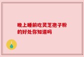 晚上睡前吃灵芝孢子粉的好处你知道吗