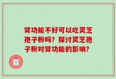 肾功能不好可以吃灵芝孢子粉吗？探讨灵芝孢子粉对肾功能的影响？